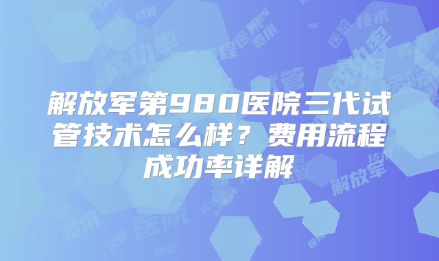 解放军第980医院三代试管技术怎么样？费用流程成功率详解
