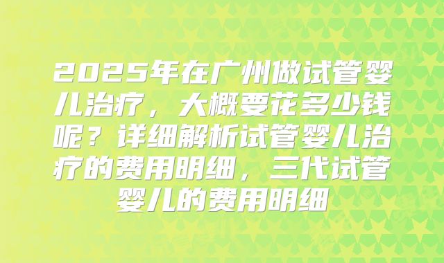 2025年在广州做试管婴儿治疗，大概要花多少钱呢？详细解析试管婴儿治疗的费用明细，三代试管婴儿的费用明细