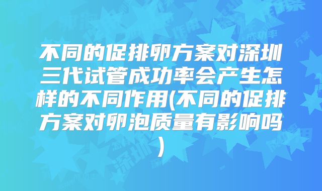 不同的促排卵方案对深圳三代试管成功率会产生怎样的不同作用(不同的促排方案对卵泡质量有影响吗)
