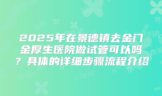 2025年在景德镇去金门金厚生医院做试管可以吗?具体的详细步骤流程介绍