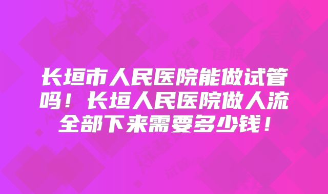 长垣市人民医院能做试管吗!长垣人民医院做人流全部下来需要多少钱!