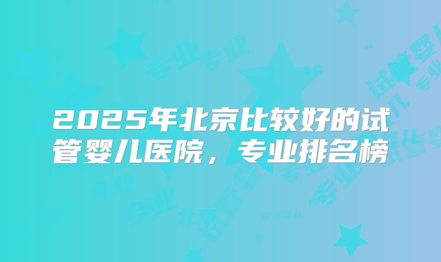 2025年北京比较好的试管婴儿医院，专业排名榜