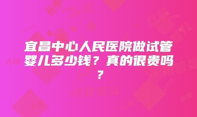宜昌中心人民医院做试管婴儿多少钱?真的很贵吗?