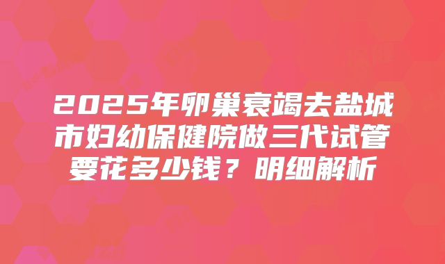 2025年卵巢衰竭去盐城市妇幼保健院做三代试管要花多少钱？明细解析