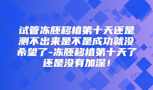 试管冻胚移植第十天还是测不出来是不是成功就没希望了-冻胚移植第十天了还是没有加深!