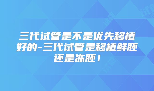 三代试管是不是优先移植好的-三代试管是移植鲜胚还是冻胚!