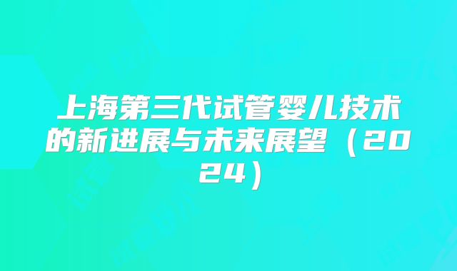 上海第三代试管婴儿技术的新进展与未来展望（2024）