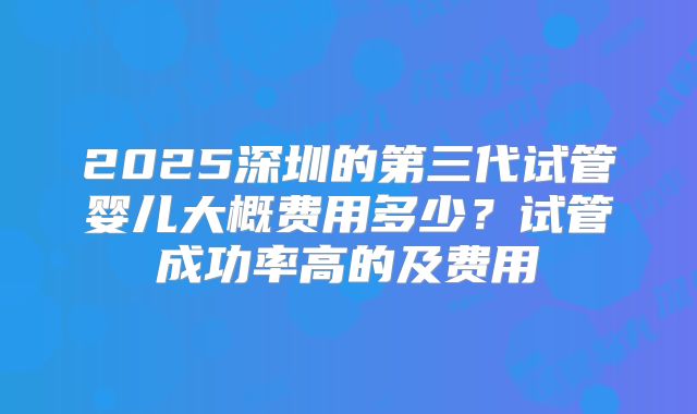 2025深圳的第三代试管婴儿大概费用多少？试管成功率高的及费用