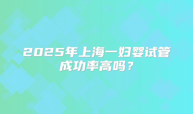 2025年上海一妇婴试管成功率高吗？