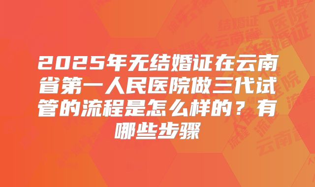 2025年无结婚证在云南省第一人民医院做三代试管的流程是怎么样的？有哪些步骤