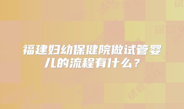 福建妇幼保健院做试管婴儿的流程有什么?