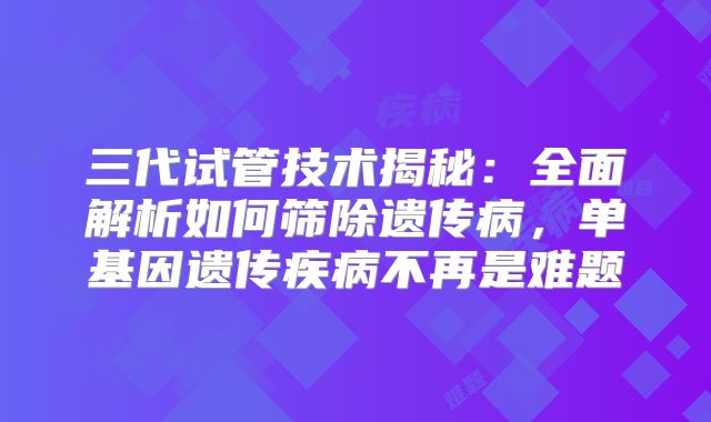 三代试管技术揭秘：全面解析如何筛除遗传病，单基因遗传疾病不再是难题