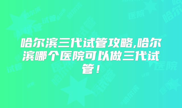 哈尔滨三代试管攻略,哈尔滨哪个医院可以做三代试管！