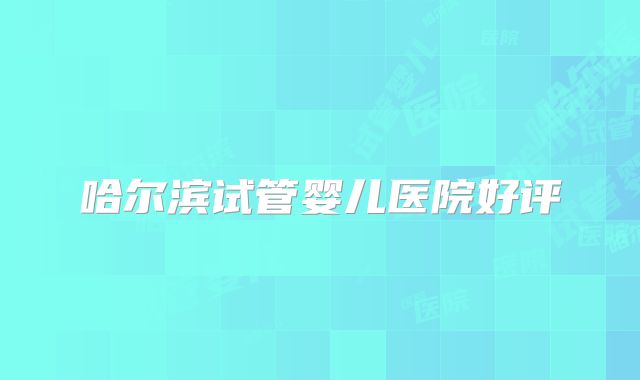 哈尔滨试管婴儿医院好评