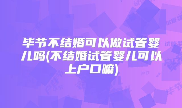 毕节不结婚可以做试管婴儿吗(不结婚试管婴儿可以上户口嘛)