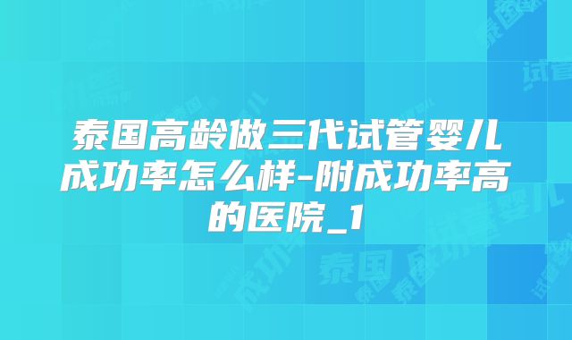 泰国高龄做三代试管婴儿成功率怎么样-附成功率高的医院_1