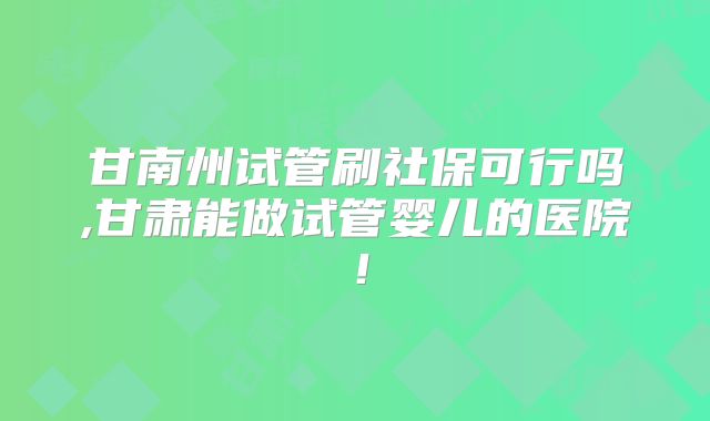 甘南州试管刷社保可行吗,甘肃能做试管婴儿的医院！