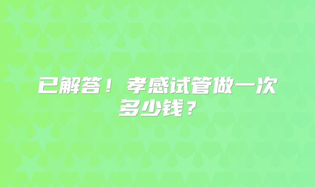 已解答！孝感试管做一次多少钱？