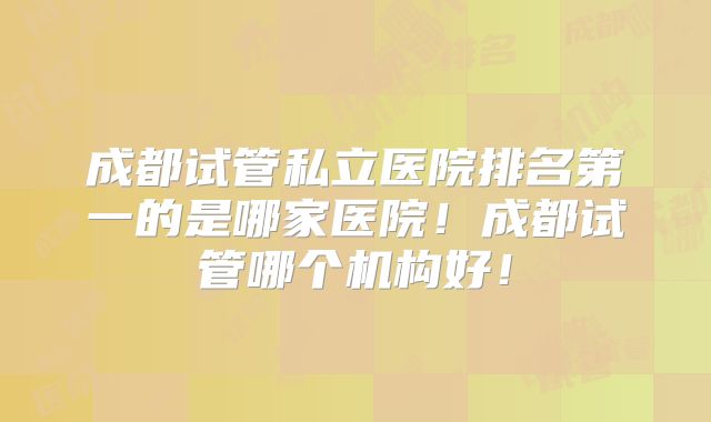 成都试管私立医院排名第一的是哪家医院！成都试管哪个机构好！