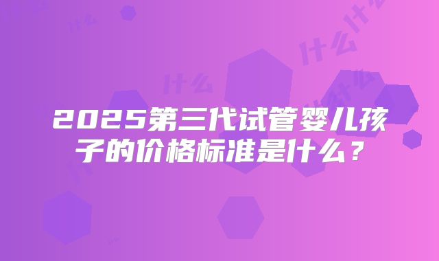 2025第三代试管婴儿孩子的价格标准是什么?