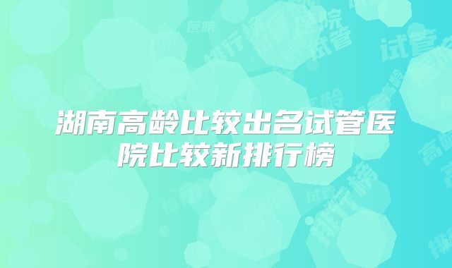湖南高龄比较出名试管医院比较新排行榜