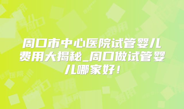 周口市中心医院试管婴儿费用大揭秘_周口做试管婴儿哪家好！