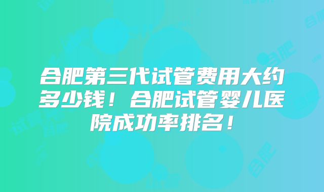 合肥第三代试管费用大约多少钱！合肥试管婴儿医院成功率排名！