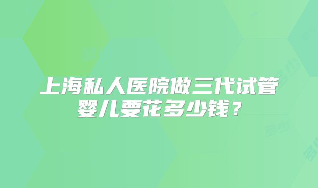 上海私人医院做三代试管婴儿要花多少钱?