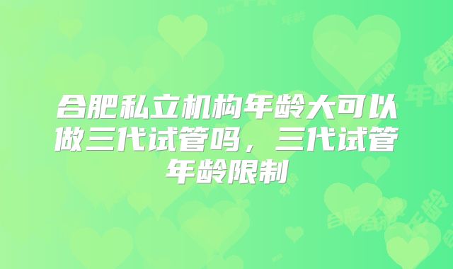 合肥私立机构年龄大可以做三代试管吗，三代试管年龄限制
