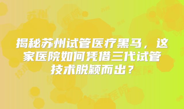 揭秘苏州试管医疗黑马，这家医院如何凭借三代试管技术脱颖而出？