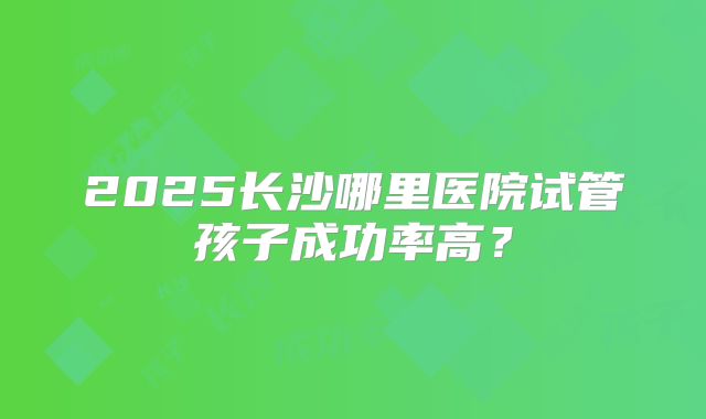 2025长沙哪里医院试管孩子成功率高？