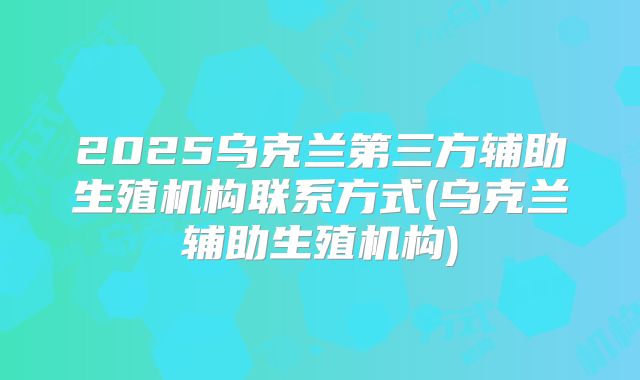 2025乌克兰第三方辅助生殖机构联系方式(乌克兰辅助生殖机构)