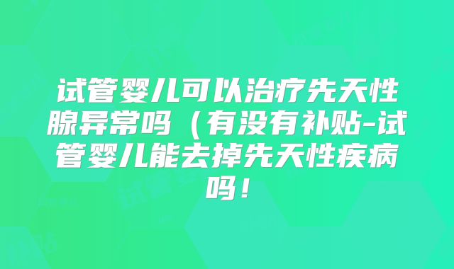 试管婴儿可以治疗先天性腺异常吗（有没有补贴-试管婴儿能去掉先天性疾病吗！