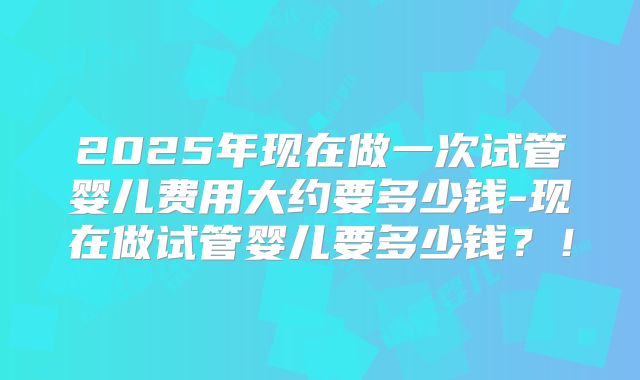 2025年现在做一次试管婴儿费用大约要多少钱-现在做试管婴儿要多少钱？！