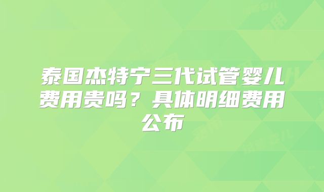 泰国杰特宁三代试管婴儿费用贵吗?具体明细费用公布