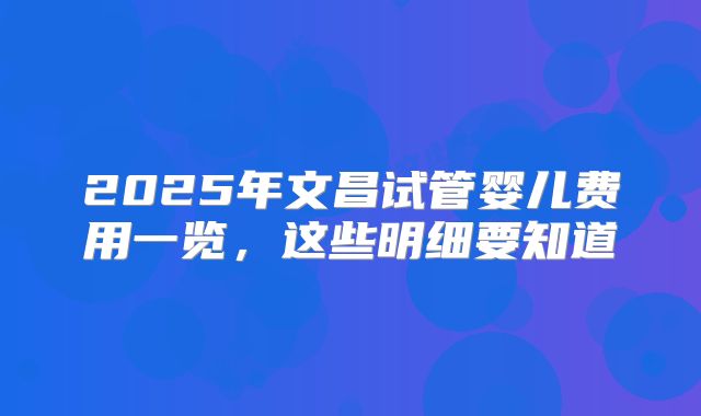 2025年文昌试管婴儿费用一览，这些明细要知道