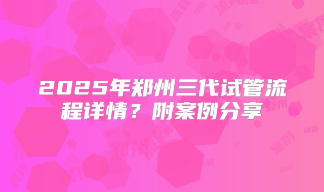 2025年郑州三代试管流程详情?附案例分享