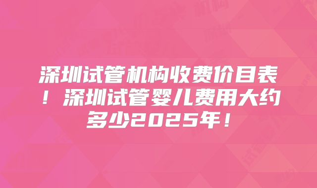 深圳试管机构收费价目表！深圳试管婴儿费用大约多少2025年！
