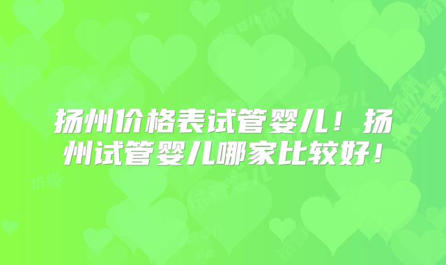 扬州价格表试管婴儿!扬州试管婴儿哪家比较好!