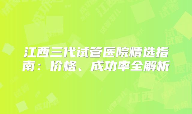 江西三代试管医院精选指南：价格、成功率全解析