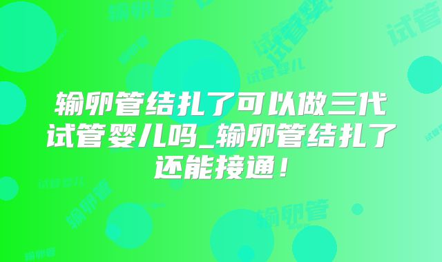 输卵管结扎了可以做三代试管婴儿吗_输卵管结扎了还能接通！
