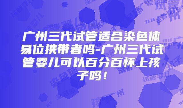 广州三代试管适合染色体易位携带者吗-广州三代试管婴儿可以百分百怀上孩子吗！