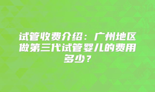 试管收费介绍：广州地区做第三代试管婴儿的费用多少？