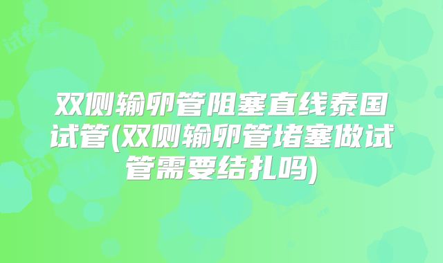 双侧输卵管阻塞直线泰国试管(双侧输卵管堵塞做试管需要结扎吗)
