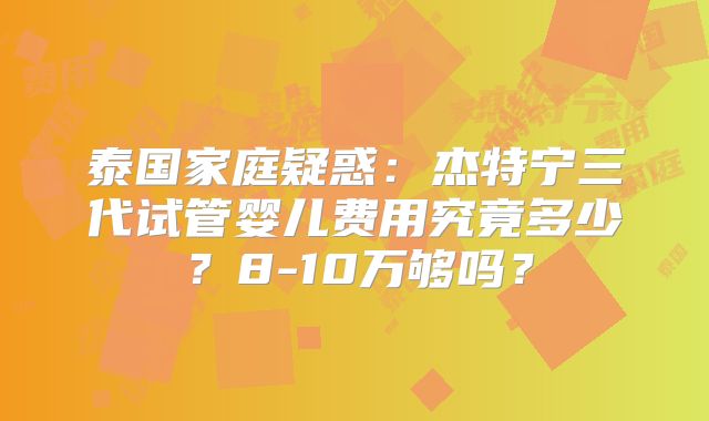 泰国家庭疑惑：杰特宁三代试管婴儿费用究竟多少？8-10万够吗？