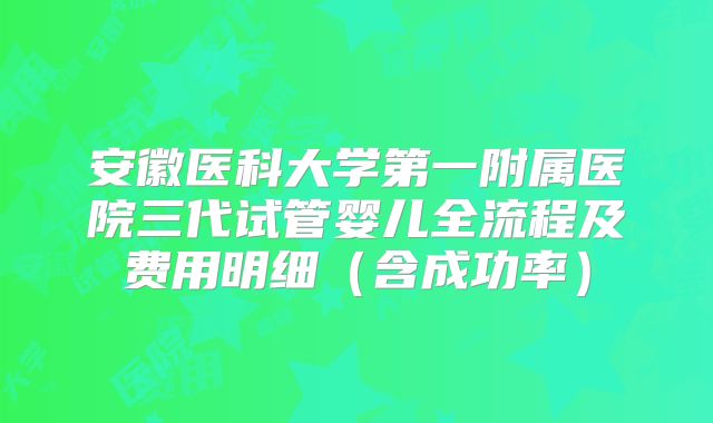 安徽医科大学第一附属医院三代试管婴儿全流程及费用明细（含成功率）