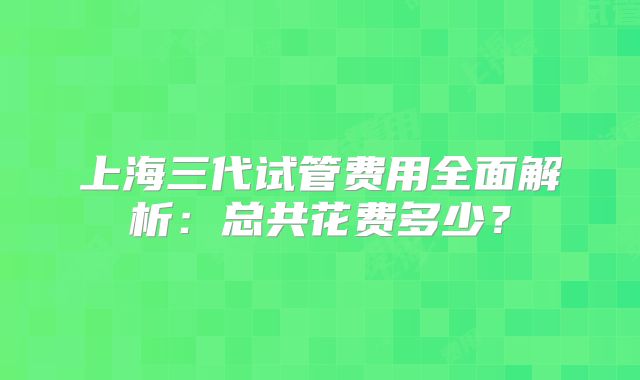 上海三代试管费用全面解析：总共花费多少？