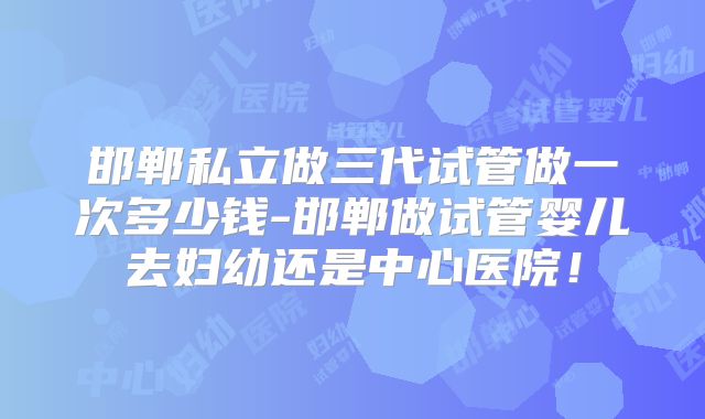 邯郸私立做三代试管做一次多少钱-邯郸做试管婴儿去妇幼还是中心医院!