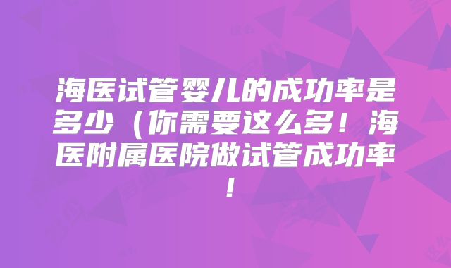 海医试管婴儿的成功率是多少(你需要这么多!海医附属医院做试管成功率!