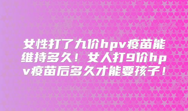 女性打了九价hpv疫苗能维持多久!女人打9价hpv疫苗后多久才能要孩子!